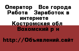 Оператор - Все города Работа » Заработок в интернете   . Костромская обл.,Вохомский р-н